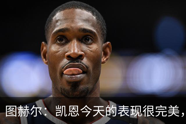 图赫尔：凯恩今天的表现很完美，赖斯的伤势问题不大